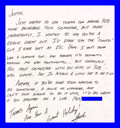 Justin, Just wanted to say thanks for making 308 more bearable this semester, but more importantly, I wanted to say you're a really great guy. I'd dare say the coolest guy I ever met at USC. (Hope I don't sound like a complete sap... and perhaps it's Senioritis making me wax sentimental... but seriously, the past semester with you guys in 308 was great... and I'm actually a little sad to see it go. Anyway, if you're ever stuck wanting to do something, a movie or whatever, and can't find anyone to do it with, it'd be great if you dropped me a line. (323)###-#### Thanks Again And Have A Great Holiday! Justin