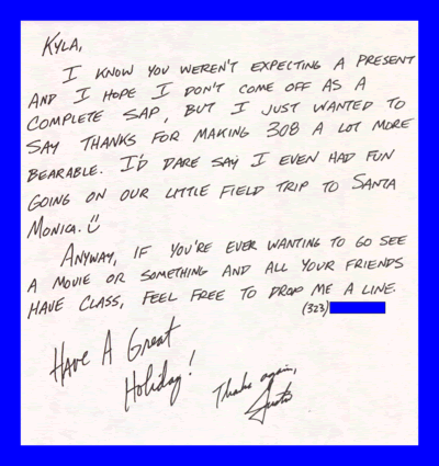 Kyla, I know you weren't expecting a present and I hope I don't come off as a complete sap, but I just wanted to say Thanks for making 308 a lot more bearable. I'd dare say I even had fun going on our little field trip to Santa Monica. Anyway, if you're ever wanting to go see a movie or something and all your friends have class, feel free to drop me a line. (323)###-#### Have A Great Holiday! Thanks again, Justin