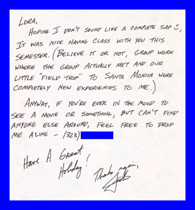 Lora, Hoping I don't sound like a complete sap, It was nice having class with you this semester. (Believe it or not, group work where the group actually met and our little field trip to Santa Monica were completely new experiences to me.) Anyway, if you're ever in the mood to see a movie or something, but can't find anyone else around, feel free to drop me a line - (323)###-#### Have A Great Holiday! Thanks again, Justin